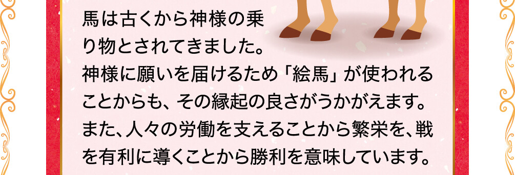 馬は古くから神様の乗り物とされてきました。神様に願いを届けるため「絵馬」が使われることからも、その縁起の良さがうかがえます。また、人々の労働を支えることから繁栄を、戦を有利に導くことから勝利を意味しています。