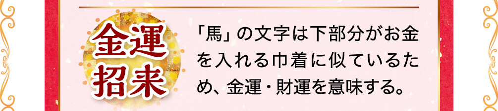 金運招来 「馬」の文字は下部分がお金を入れる巾着に似ているため、金運・財運を意味する。