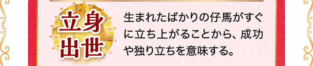 立身出世 生まれたばかりの仔馬がすぐに立ち上がることから、成功や独り立ちを意味する。