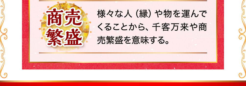 商売繁盛 様々な人（縁）や物を運んでくることから、千客万来や商売繁盛を意味する。