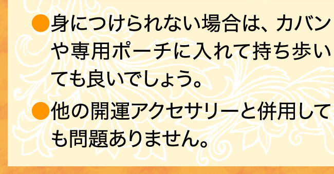 身につけられない場合は、カバンや専用ポーチに入れて持ち歩いても良いでしょう。他の開運アクセサリーと併用しても問題ありません。