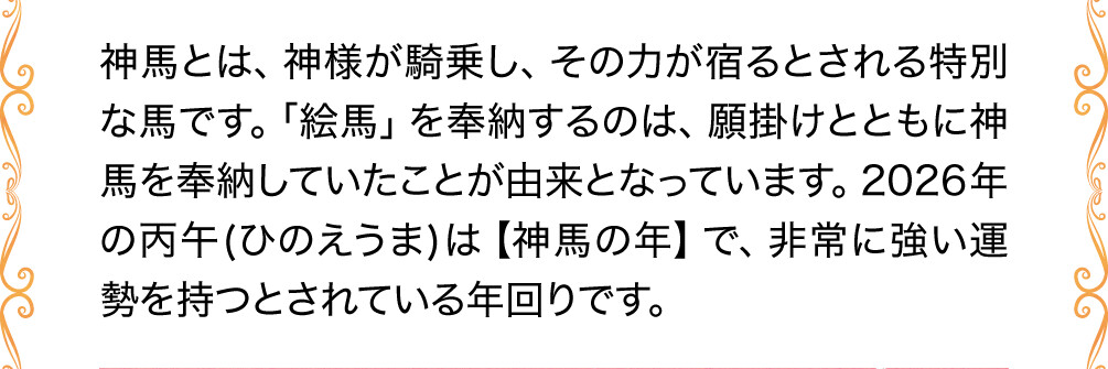 神馬とは、神様が騎乗し、その力が宿るとされる特別な馬です。「絵馬」を奉納するのは、願掛けとともに神馬を奉納していたことが由来となっています。2026年の丙午(ひのえうま)は【神馬の年】で、非常に強い運勢を持つとされている年回りです。