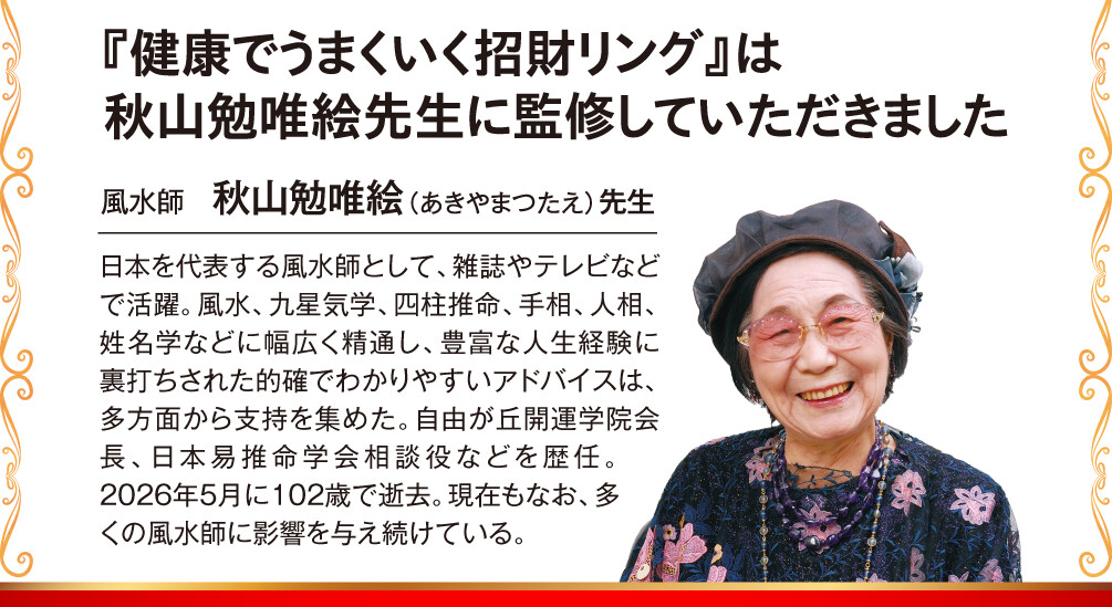 『健康でうまくいく招財リング』は秋山勉唯絵先生に監修していただきました 風水師　秋山勉唯絵（あきやまつたえ）先生 日本を代表する風水師として、雑誌やテレビなどで活躍。風水、九星気学、四柱推命、手相、人相、姓名学などに幅広く精通し、豊富な人生経験に裏打ちされた的確でわかりやすいアドバイスは、多方面から支持を集めた。自由が丘開運学院会長、日本易推命学会相談役などを歴任。2026年5月に102歳で逝去。現在もなお、多くの風水師に影響を与え続けている。