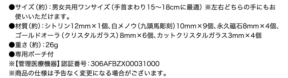 サイズ（約）：男女共用ワンサイズ（手首まわり15〜18cmに最適） ※左右どちらの手にもお使いいただけます。 材質（約）：シトリン12mm×1個、白メノウ（九頭馬彫刻）10mm×9個、永久磁石8mm×4個、ゴールドオーラ（クリスタルガラス）8mm×6個、カットクリスタルガラス3mm×4個 重さ（約）：26g 専用ポーチ付 ※【管理医療機器】認証番号：306AFBZX00031000 ※商品の仕様は予告なく変更になる場合がございます。