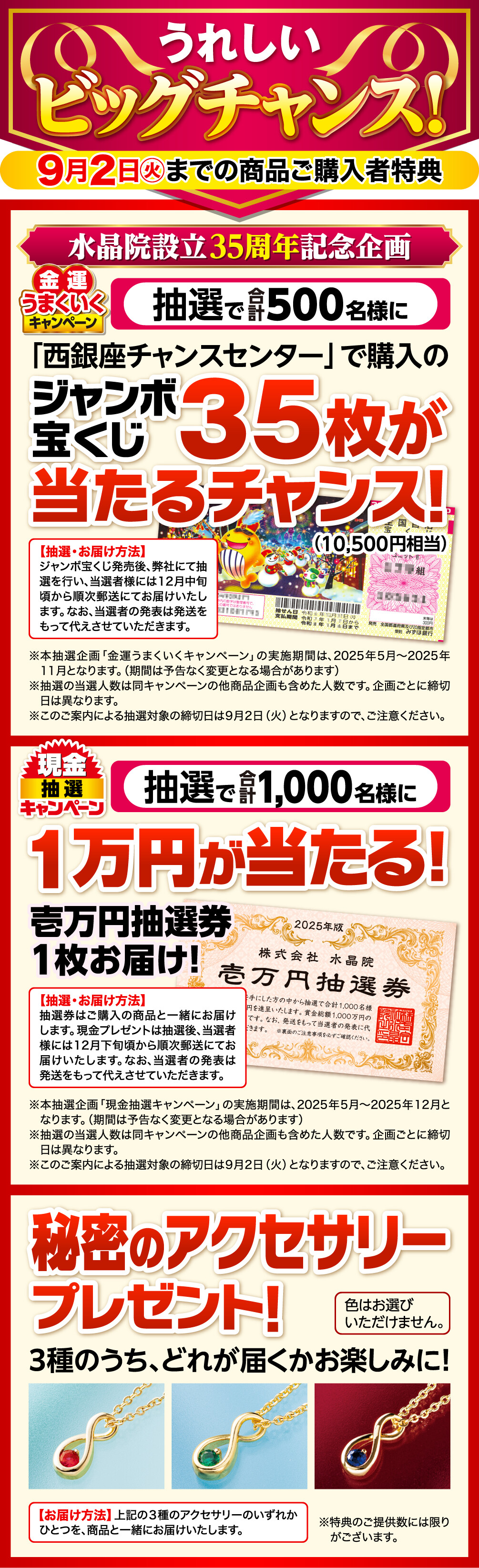 うれしいビッグチャンス！9月2日㊋までの商品ご購入者特典 金運うまくいくキャンペーン 水晶院設立35周年記念企画 抽選で500名様に「西銀座チャンスセンター」で購入のジャンボ宝くじ35枚（10,500円相当）が当たるチャンス！ 抽選・お届け方法 ジャンボ宝くじ発売後、弊社にて抽選を行い、当選者様には12月中旬頃から順次郵送にてお届けいたします。なお、当選者の発表は発送をもって代えさせていただきます。※本抽選企画「金運うまくいくキャンペーン」の実施期間は、2025年5月〜2025年11月となります。（期間は予告なく変更となる場合があります） ※抽選の当選人数は同キャンペーンの他商品企画も含めた人数です。企画ごとに締切日は異なります。 ※このご案内による抽選対象の締切日は9月2日（火）となりますので、ご注意ください。 現金抽選キャンペーン 抽選で1,000名様に１万円が当たる！壱万円抽選券１枚お届け！ 抽選・お届け方法 抽選券はご購入の商品と一緒にお届けします。現金プレゼントは抽選後、当選者様には12月下旬頃から順次郵送にてお届けいたします。なお、当選者の発表は発送をもって代えさせていただきます。 ※本抽選企画「現金抽選キャンペーン」の実施期間は、2025年5月〜2025年12月となります。（期間は予告なく変更となる場合があります） ※抽選の当選人数は同キャンペーンの他商品企画も含めた人数です。企画ごとに締切日は異なります。 ※このご案内による抽選対象の締切日は9月2日（火）となりますので、ご注意ください。 秘密のアクセサリープレゼント！３種のうち、どれが届くかお楽しみに！ お届け方法 上記の３種のアクセサリーのいずれかひとつを、商品と一緒にお届けいたします。 ※色はお選びいただけません。 ※特典のご提供数には限りがございます。