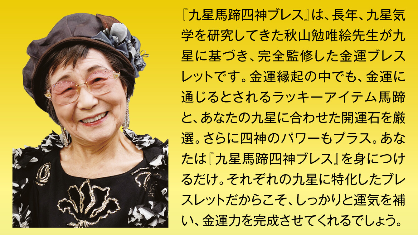 『九星馬蹄四神ブレス』は、長年、九星気学を研究してきた秋山勉唯絵先生が九星に基づき、完全監修した金運ブレスレットです。金運縁起の中でも、金運に通じるとされるラッキーアイテム馬蹄と、あなたの九星に合わせた開運石を厳選。さらに四神のパワーもプラス。あなたは『九星馬蹄四神ブレス』を身につけるだけ。それぞれの九星に特化したブレスレットだからこそ、しっかりと運気を補い、金運力を完成させてくれるでしょう。