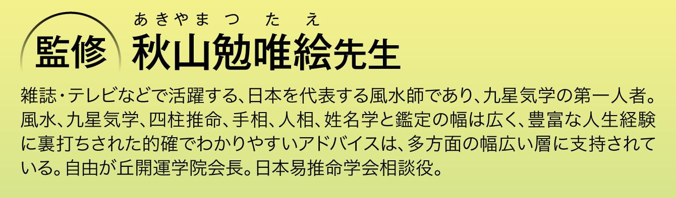 〈監修：秋山勉唯絵先生〉雑誌・テレビなどで活躍する、日本を代表する風水師であり、九星気学の第一人者。風水、九星気学、四柱推命、手相、人相、姓名学と鑑定の幅は広く、豊富な人生経験に裏打ちされた的確でわかりやすいアドバイスは、多方面の幅広い層に支持されている。自由が丘開運学院会長。日本易推命学会相談役。