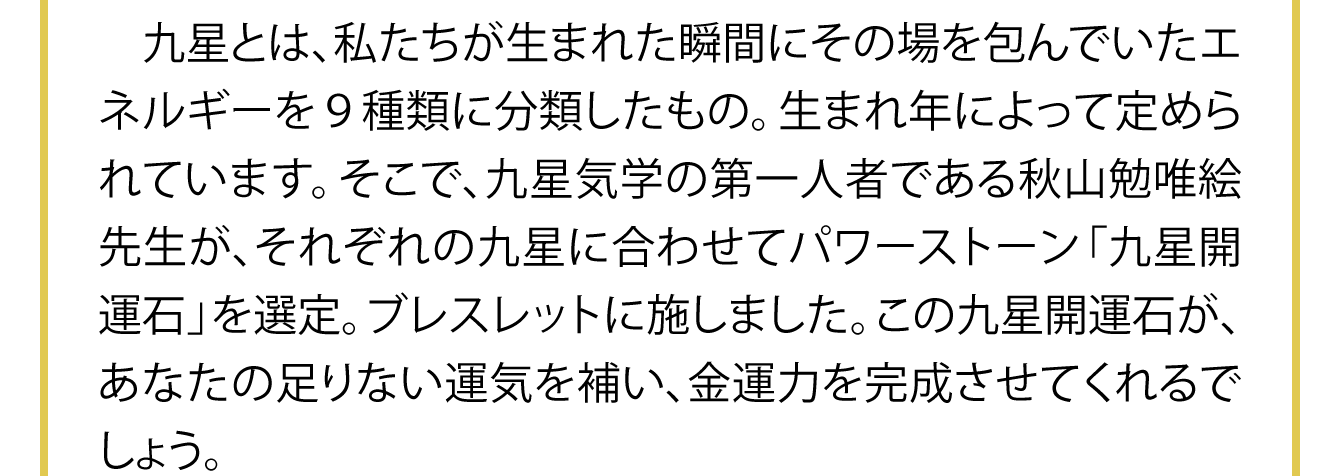 九星とは、私たちが生まれた瞬間にその場を包んでいたエネルギーを９種類に分類したもの。生まれ年によって定められています。そこで、九星気学の第一人者である秋山勉唯絵先生が、それぞれの九星に合わせてパワーストーン「九星開運石」を選定。ブレスレットに施しました。この九星開運石が、あなたの足りない運気を補い、金運力を完成させてくれるでしょう。