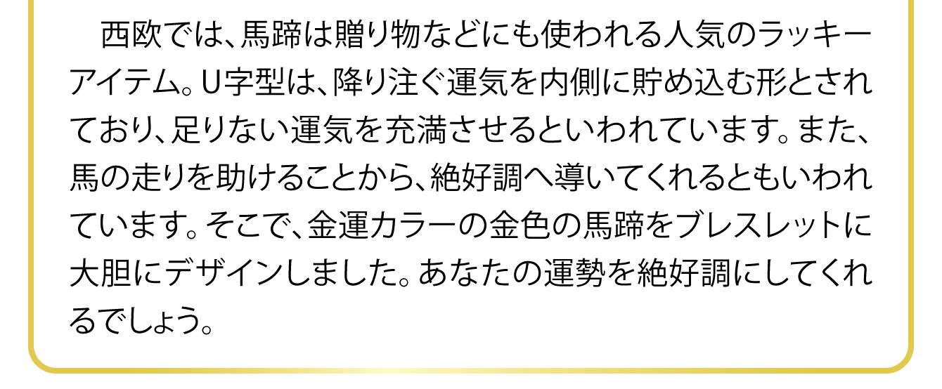 西欧では、馬蹄は贈り物などにも使われる人気のラッキーアイテム。U字型は、降り注ぐ運気を内側に貯め込む形とされており、足りない運気を充満させるといわれています。また、馬の走りを助けることから、絶好調へ導いてくれるともいわれています。そこで、金運カラーの金色の馬蹄をブレスレットに大胆にデザインしました。あなたの運勢を絶好調にしてくれるでしょう。