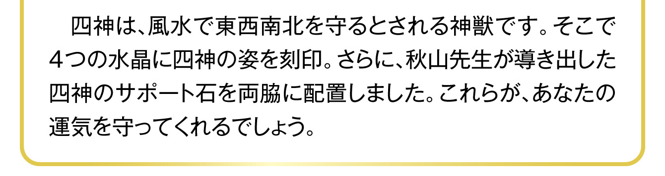 　四神は、風水で東西南北を守るとされる神獣です。そこで4つの水晶に四神の姿を刻印。さらに、秋山先生が導き出した四神のサポート石を両脇に配置しました。これらが、あなたの運気を守ってくれるでしょう。
