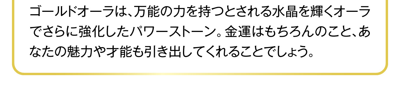 ゴールドオーラは、万能の力を持つとされる水晶を輝くオーラでさらに強化したパワーストーン。金運はもちろんのこと、あなたの魅力や才能も引き出してくれることでしょう。