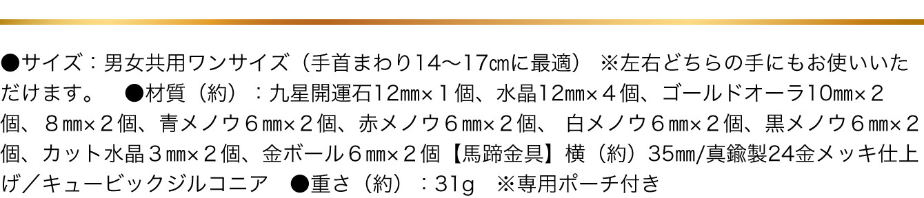 ●サイズ：男女共用ワンサイズ（手首まわり14～17㎝に最適） ※左右どちらの手にもお使いいただけます。　●材質（約）：九星開運石12㎜×１個、水晶12㎜×４個、ゴールドオーラ10㎜×２個、８㎜×２個、青メノウ６㎜×２個、赤メノウ６㎜×２個、白メノウ６㎜×２個、黒メノウ６㎜×２個、カット水晶３㎜×２個、金ボール６㎜×２個【馬蹄金具】横（約）35㎜/真鍮製24金メッキ仕上げ／キュービックジルコニア　●重さ（約）：31g　※専用ポーチ付き