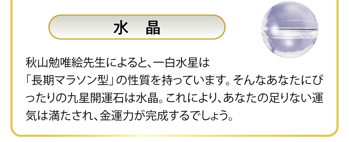 〈水晶〉秋山勉唯絵先生によると、一白水星は「長期マラソン型」の性質を持っています。そんなあなたにぴったりの九星開運石は水晶。これにより、あなたの足りない運気は満たされ、金運力が完成するでしょう。
