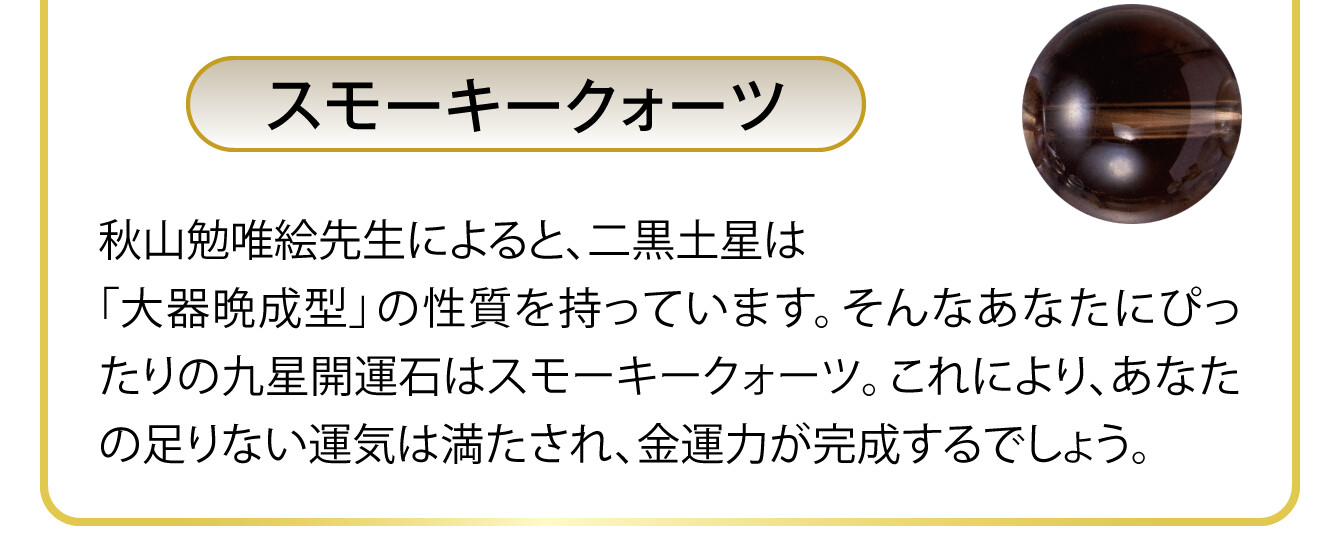 〈スモーキークォーツ〉秋山勉唯絵先生によると、二黒土星は「大器晩成型」の性質を持っています。そんなあなたにぴったりの九星開運石はスモーキークォーツ。これにより、あなたの足りない運気は満たされ、金運力が完成するでしょう。