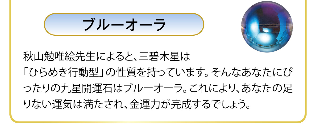 〈ブルーオーラ〉秋山勉唯絵先生によると、三碧木星は「ひらめき行動型」の性質を持っています。そんなあなたにぴったりの九星開運石はブルーオーラ。これにより、あなたの足りない運気は満たされ、金運力が完成するでしょう。