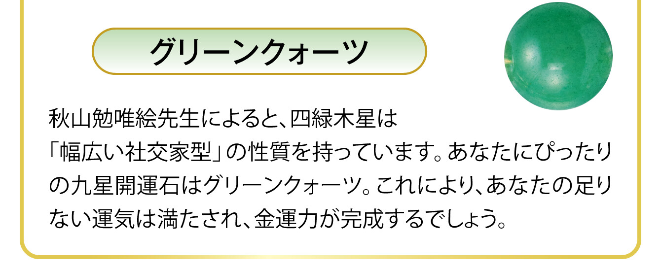 〈グリーンクォーツ〉秋山勉唯絵先生によると、四緑木星は「幅広い社交家型」の性質を持っています。あなたにぴったりの九星開運石はグリーンクォーツ。これにより、あなたの足りない運気は満たされ、金運力が完成するでしょう。