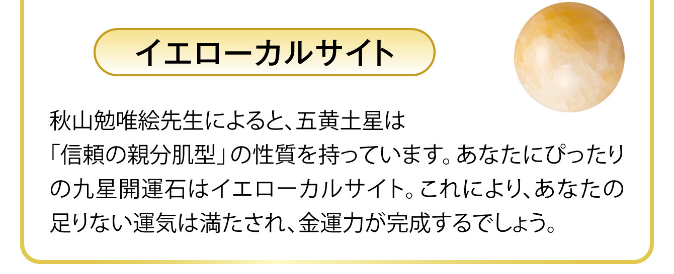 〈イエローカルサイト〉秋山勉唯絵先生によると、五黄土星は「信頼の親分肌型」の性質を持っています。あなたにぴったりの九星開運石はイエローカルサイト。これにより、あなたの足りない運気は満たされ、金運力が完成するでしょう。