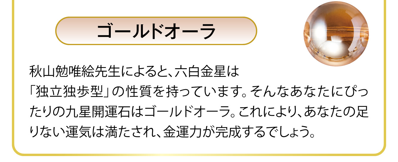 〈ゴールドオーラ〉秋山勉唯絵先生によると、六白金星は「独立独歩型」の性質を持っています。そんなあなたにぴったりの九星開運石はゴールドオーラ。これにより、あなたの足りない運気は満たされ、金運力が完成するでしょう。