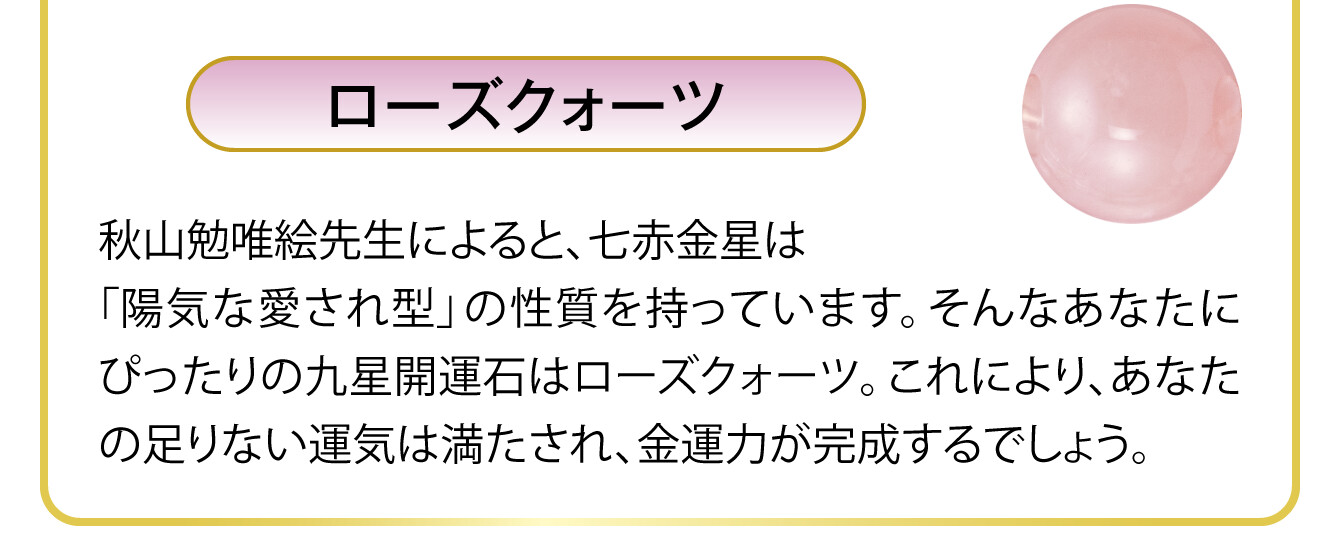 〈ローズクォーツ〉秋山勉唯絵先生によると、七赤金星は「陽気な愛され型」の性質を持っています。そんなあなたにぴったりの九星開運石はローズクォーツ。これにより、あなたの足りない運気は満たされ、金運力が完成するでしょう。
