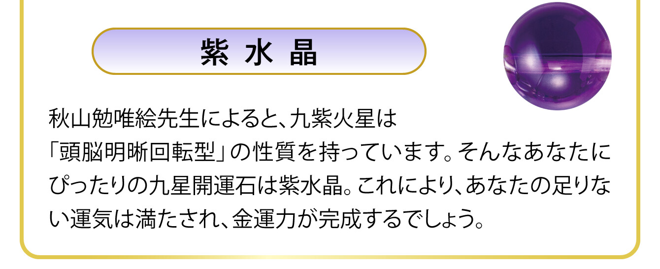〈紫水晶〉秋山勉唯絵先生によると、九紫火星は「頭脳明晰回転型」の性質を持っています。そんなあなたにぴったりの九星開運石は紫水晶。これにより、あなたの足りない運気は満たされ、金運力が完成するでしょう。