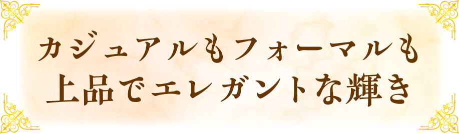 カジュアルもフォーマルも上品でエレガントな輝き