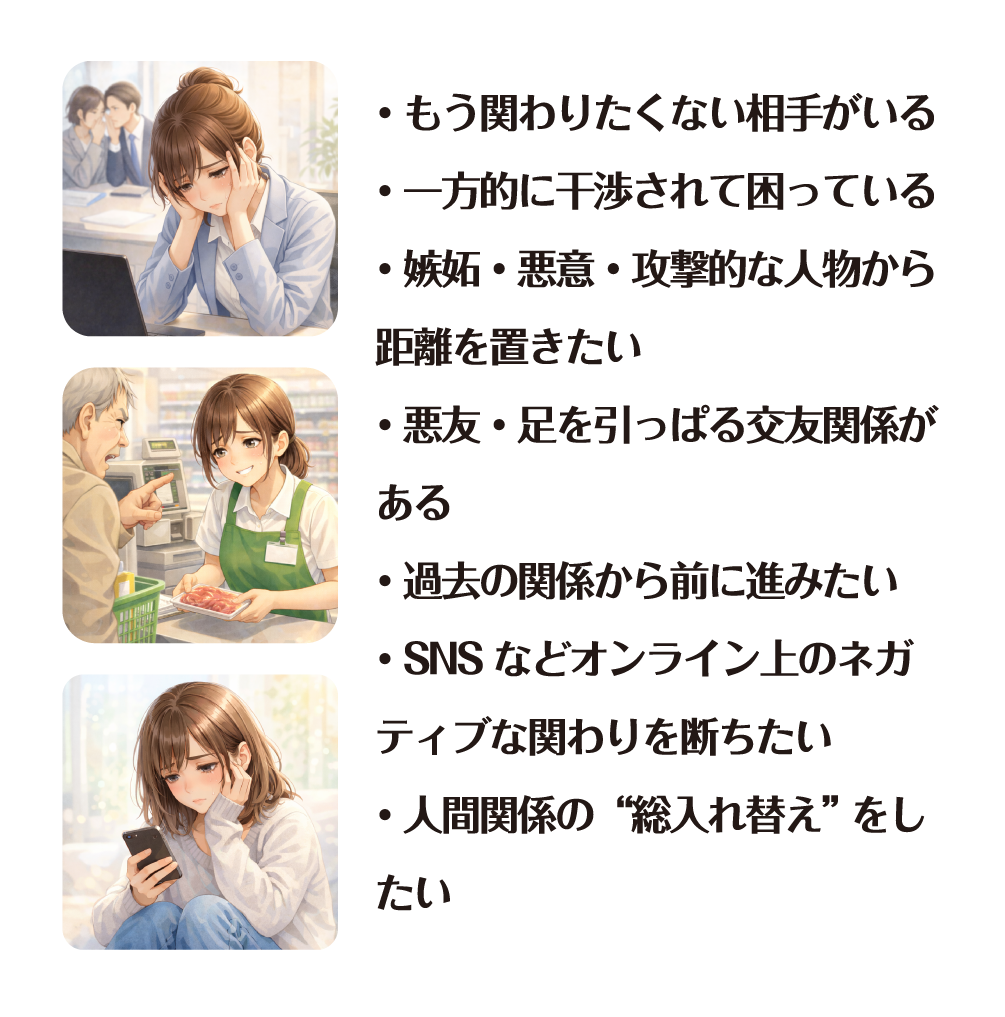 もう関わりたくない相手がいる 一方的に干渉されて困っている 嫉妬・悪意・攻撃的な人物から距離を置きたい 悪友・足を引っぱる交友関係がある 過去の関係から前に進みたい SNS などオンライン上のネガティブな関わりを断ちたい 人間関係の“総入れ替え” をしたい