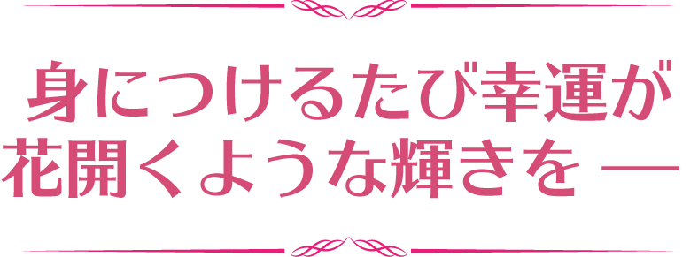 身につけるたび幸運が花開くような輝きを−