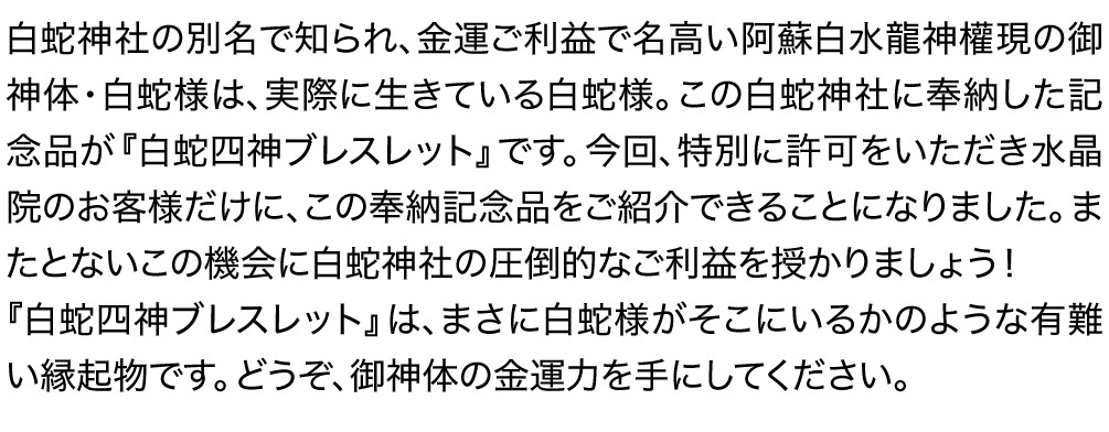白蛇神社の別名で知られ、金運ご利益で名高い阿蘇白水龍神權現の御神体・白蛇様は、実際に生きている白蛇様。この白蛇神社に奉納した記念品が『白蛇四神ブレスレット』です。今回、特別に許可をいただき水晶院のお客様だけに、この奉納記念品をご紹介できることになりました。またとないこの機会に白蛇神社の圧倒的なご利益を授かりましょう！『白蛇四神ブレスレット』は、まさに白蛇様がそこにいるかのような有難い縁起物です。どうぞ、御神体の金運力を手にしてください。