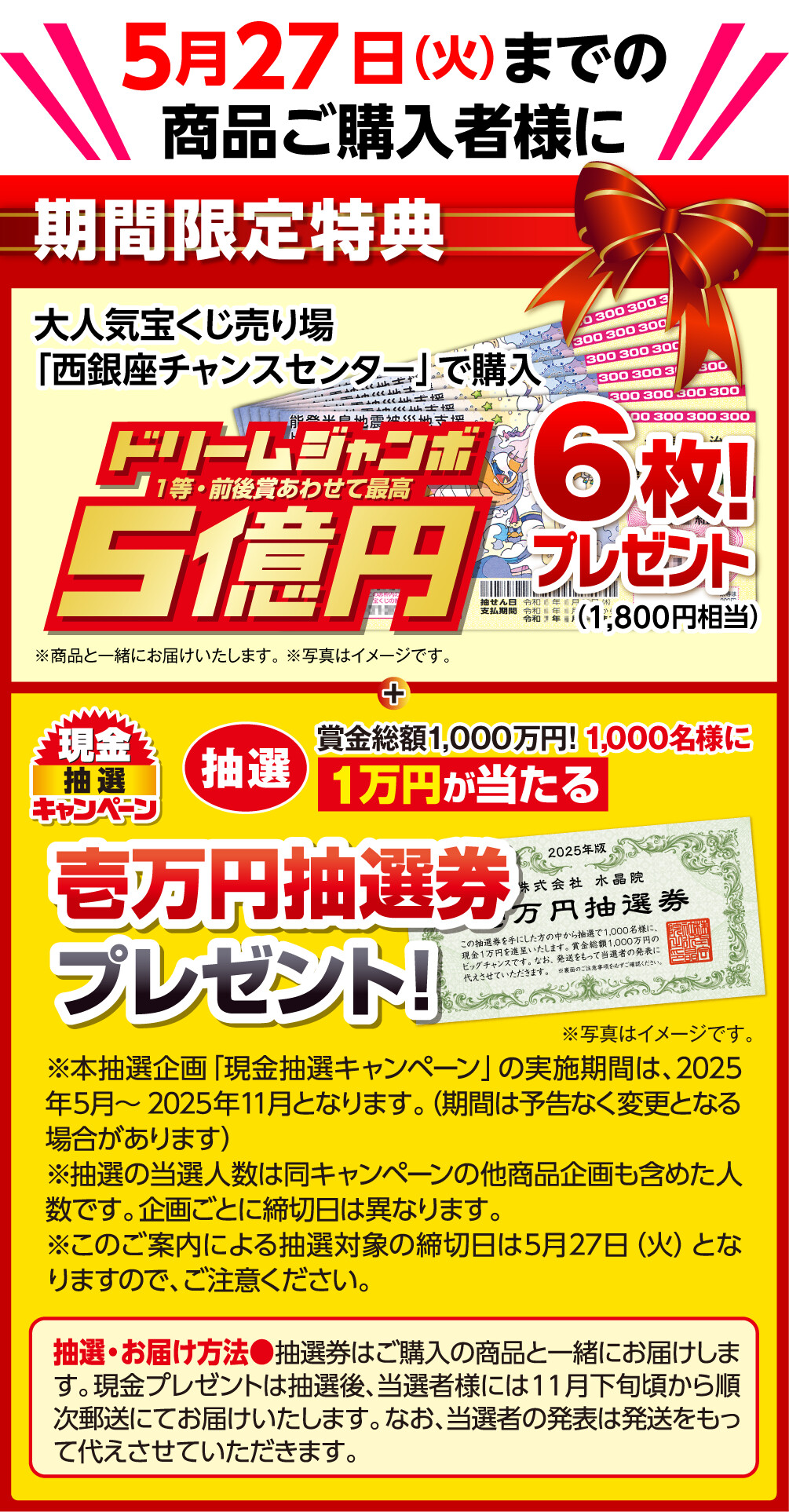 期間限定特典 5月27日（火）までの商品ご購入者様に、大人気宝くじ売り場「西銀座チャンスセンター」で購入のドリームジャンボ宝くじ 1等・前後賞あわせて5億円 6枚 1,800円相当 プレゼント！商品と一緒にお届けいたします。写真はイメージです。さらに、現金抽選キャンペーン 賞金総額1,000万円！1,000名様に1万円が当たる 壱万円抽選券プレゼント！本抽選企画「現金抽選キャンペーン」の実施期間は、2025年5月～2025年11月となります。（期間は予告なく変更となる場合があります）　抽選の当選人数は同キャンペーンの他商品企画も含めた人数です。企画ごとに締切日は異なります。このご案内による抽選対象の締切日は5月27日（火）となりますので、ご注意ください。写真はイメージです。　抽選・お届け方法：抽選券はご購入の商品と一緒にお届けします。現金プレゼントは抽選後、当選者様には11月下旬頃から順次郵送にてお届けいたします。なお、当選者の発表は発送をもって代えさせていただきます。