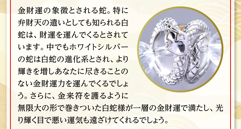 金財運の象徴とされる蛇。特に弁財天の遣いとしても知られる白蛇は、財運を運んでくるとされています。中でもホワイトシルバーの蛇は白蛇の進化系とされ、より輝きを増しあなたに尽きることのない金財運力を運んでくるでしょう。さらに、金来符を護るように無限大の形で巻きついた白蛇様が一層の金財運で満たし、光り輝く目で悪い運気も遠ざけてくれるでしょう。