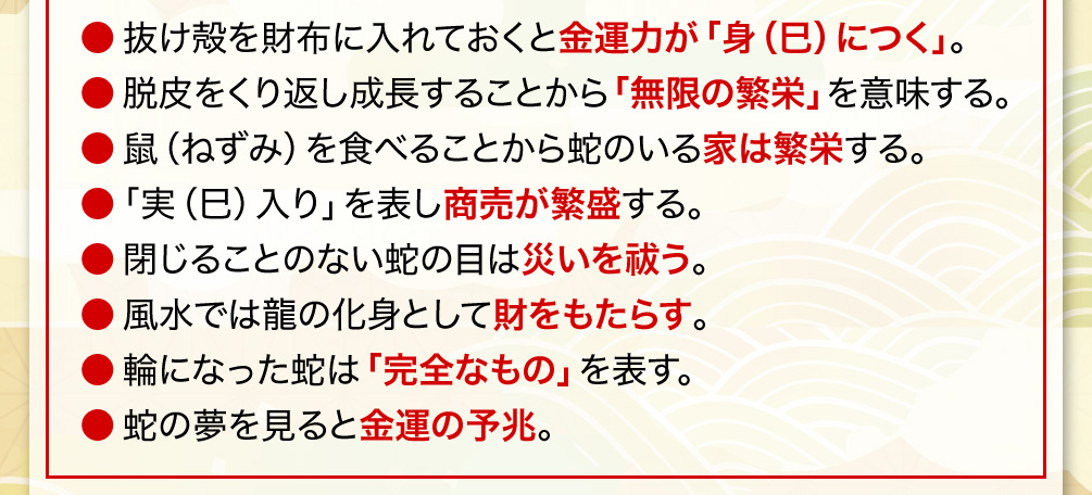 抜け殻を財布に入れておくと金運力が「身（巳）につく」。／脱皮をくり返し成長することから「無限の繁栄」を意味する。／鼠（ねずみ）を食べることから蛇のいる家は繁栄する。／「実（巳）入り」を表し商売が繁盛する。／閉じることのない蛇の目は災いを祓う。／風水では龍の化身として財をもたらす。／輪になった蛇は「完全なもの」を表す。／蛇の夢を見ると金運の予兆。