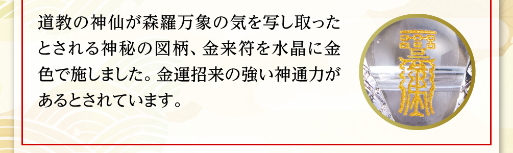 道教の神仙が森羅万象の気を写し取ったとされる神秘の図柄、金来符を水晶に金色で施しました。金運招来の強い神通力があるとされています。