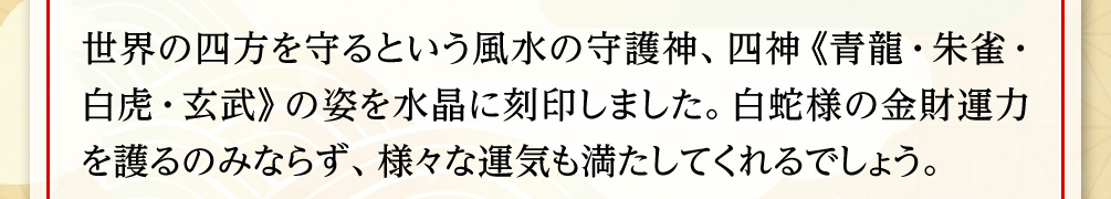 世界の四方を守るという風水の守護神、四神《青龍・朱雀・白虎・玄武》の姿を水晶に刻印しました。白蛇様の金財運力を護るのみならず、様々な運気も満たしてくれるでしょう。