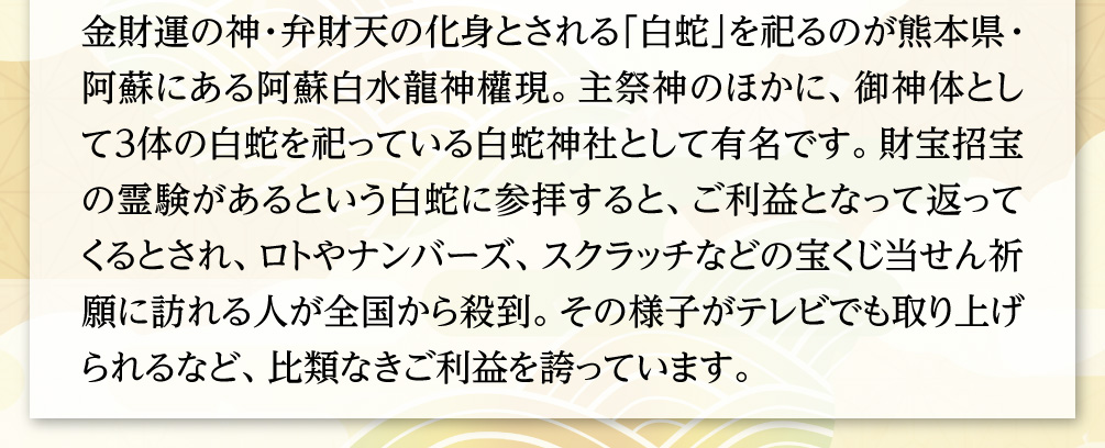 金財運の神・弁財天の化身とされる「白蛇」を祀るのが熊本県・阿蘇にある阿蘇白水龍神權現。主祭神のほかに、御神体として３体の白蛇を祀っている白蛇神社として有名です。財宝招宝の霊験があるという白蛇に参拝すると、ご利益となって返ってくるとされ、ロトやナンバーズ、スクラッチなどの宝くじ当せん祈願に訪れる人が全国から殺到。その様子がテレビでも取り上げられるなど、比類なきご利益を誇っています。