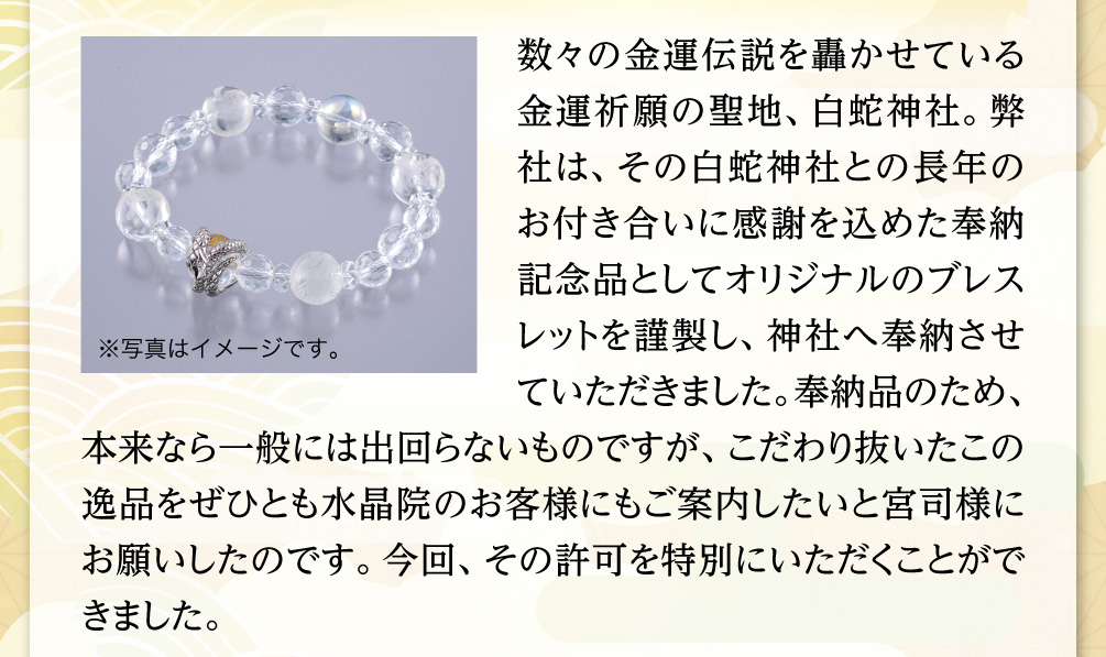 数々の金運伝説を轟かせている金運祈願の聖地、白蛇神社。弊社は、その白蛇神社との長年のお付き合いに感謝を込めた奉納記念品としてオリジナルのブレスレットを謹製し、神社へ奉納させていただきました。奉納品のため、本来なら一般には出回らないものですが、こだわり抜いたこの逸品をぜひとも水晶院のお客様にもご案内したいと宮司様にお願いしたのです。今回、その許可を特別にいただくことができました。※写真はイメージです。