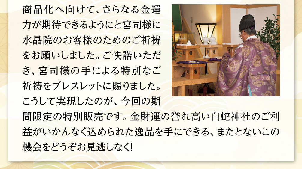 商品化へ向けて、さらなる金運力が期待できるようにと宮司様に水晶院のお客様のためのご祈祷をお願いしました。ご快諾いただき、宮司様の手による特別なご祈祷をブレスレットに賜りました。こうして実現したのが、今回の期間限定の特別販売です。金財運の誉れ高い白蛇神社のご利益がいかんなく込められた逸品を手にできる、またとないこの機会をどうぞお見逃しなく！