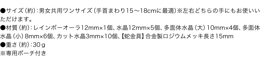 ●サイズ（約）：男女共用ワンサイズ（手首まわり15～18cmに最適）※左右どちらの手にもお使いいただけます。／●材質（約）：レインボーオーラ12mm×1個、水晶12mm×5個、多面体水晶（大）10mm×4個、多面体水晶（小）8mm×6個、カット水晶3mm×10個、【蛇金具】合金製ロジウムメッキ長さ15mm／●重さ（約）：30ｇ／※専用ポーチ付き