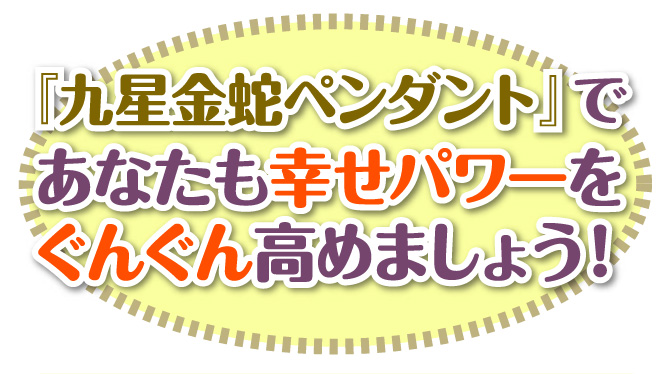 『九星金蛇ペンダント』であなたも幸せパワーをぐんぐん高めましょう!