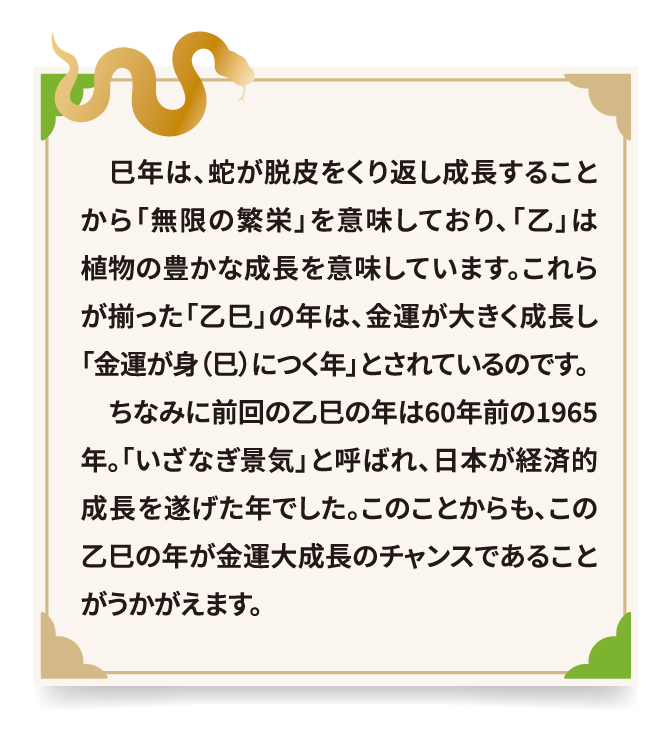 巳年は、蛇が脱皮をくり返し成長することから「無限の繁栄」を意味しており、「乙」は植物の豊かな成長を意味しています。これらが揃った「乙巳」の年は、金運が大きく成長し「金運が身（巳）につく年」とされているのです。ちなみに前回の乙巳の年は60年前の1965 年。「いざなぎ景気」と呼ばれ、日本が経済的成長を遂げた年でした。このことからも、この乙巳の年が金運大成長のチャンスであることがうかがえます。