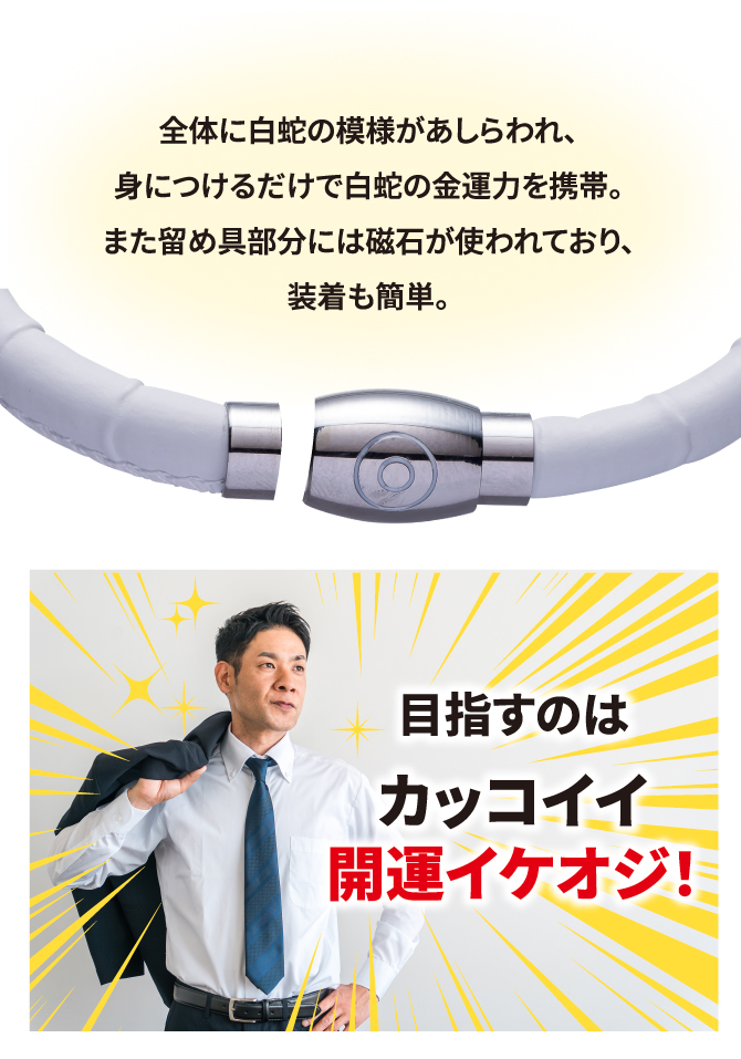 全体に白蛇の模様があしらわれ、身につけるだけで白蛇の金運力を携帯。また留め具部分には磁石が使われており、装着も簡単。目指すのはカッコイイ開運イケオジ！