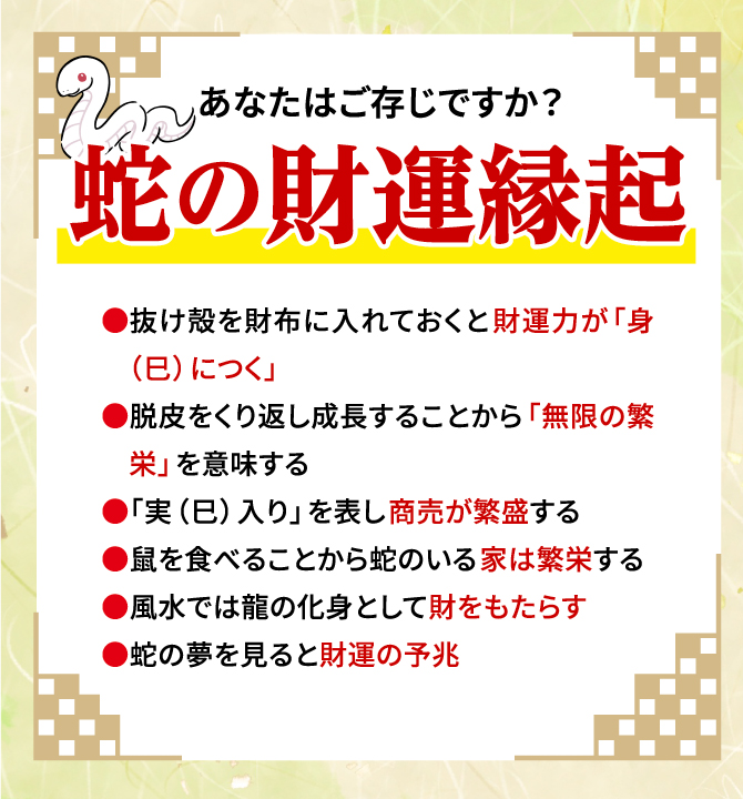 あなたはご存じですか？蛇の財運縁起 抜け殻を財布に入れておくと財運力が「身（巳）につく」、脱皮をくり返し成長することから「無限の繁栄」を意味する、「実（巳）入り」を表し商売が繁盛する、鼠を食べることから蛇のいる家は繁栄する、風水では龍の化身として財をもたらす、蛇の夢を見ると財運の予兆