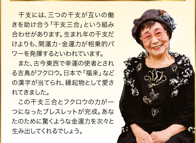 「フクロウ」と「干支三合」が揃うことで、驚異的な金運力が期待できるでしょう。あなたの生まれ年の干支で、ご自身の「干支三合」のペンダントを選んでくださいね。