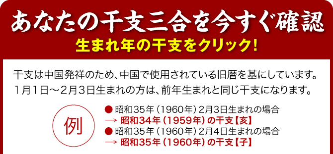 【あなたの干支三合を今すぐ確認】生まれ年の干支をクリック！／干支は中国発祥のため、中国で使用されている旧暦を基にしています。１月１日～２月３日生まれの方は、前年生まれと同じ干支になります。（例：●昭和35年（1960年）2月3日生まれの場合→昭和34年（1959年）の干支【亥】／●昭和35年（1960年）2月4日生まれの場合→昭和35年（1960年）の干支【子】）