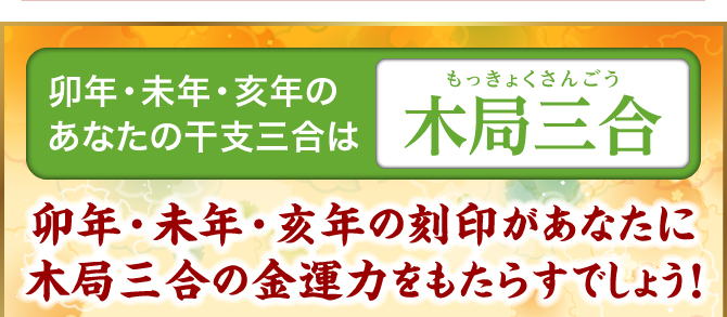 亥年・卯年・未年のあなたの干支三合は『木局三合』亥年・卯年・未年の刻印があなたに木局三合の金運力をもたらすでしょう！