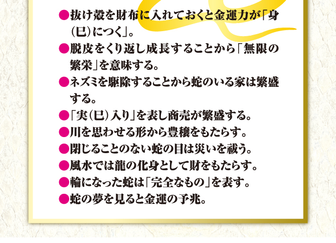 ●抜け殻を財布に入れておくと金運力が「身（巳）につく」。●脱皮をくり返し成長することから「無限の繁栄」を意味する。●ネズミを駆除することから蛇のいる家は繁盛する。●「実（巳）入り」を表し商売が繁盛する。●川を思わせる形から豊穣をもたらす。●閉じることのない蛇の目は災いを祓う。●風水では龍の化身として財をもたらす。●輪になった蛇は「完全なもの」を表す。●蛇の夢を見ると金運の予兆。