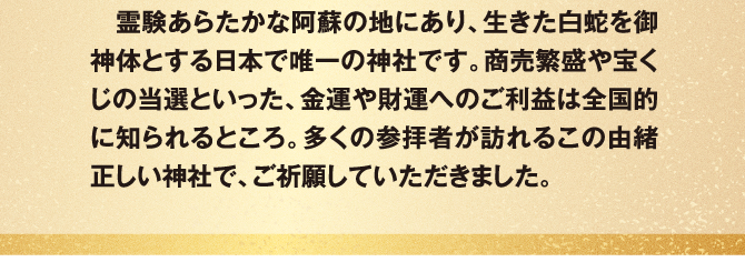 霊験あらたかな阿蘇の地にあり、生きた白蛇を御神体とする日本で唯一の神社です。商売繁盛や宝くじの当選といった、金運や財運へのご利益は全国的に知られるところ。多くの参拝者が訪れるこの由緒正しい神社で、ご祈願していただきました。