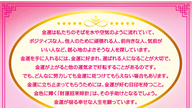 金運は私たちのそばを水や空気のように流れていて、ポジティブな人、他人のために頑張れる人、前向きな人、気前がいい人など、居心地のよさそうな人を探しています。金運を手に入れるには、金運に好まれ、選ばれる人になることが大切で、金運が上がると他の運気まで好転することがあるのです。でも、どんなに努力しても金運に見つけてもらえない場合もあります。金運に立ち止まってもらうためには、金運が好む目印を持つこと。金色に輝く「財運招来時計」は、その手助けとなるでしょう。金運が宿る幸せな人生を願っています。