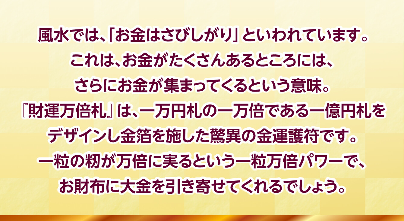 風水では、「お金はさびしがり」といわれています。これは、お金がたくさんあるところには、さらにお金が集まってくるという意味。『財運万倍札』は、一万円札の一万倍である一億円札をデザインし金箔を施した驚異の金運護符です。一粒の籾が万倍に実るという一粒万倍パワーで、お財布に大金を引き寄せてくれるでしょう。