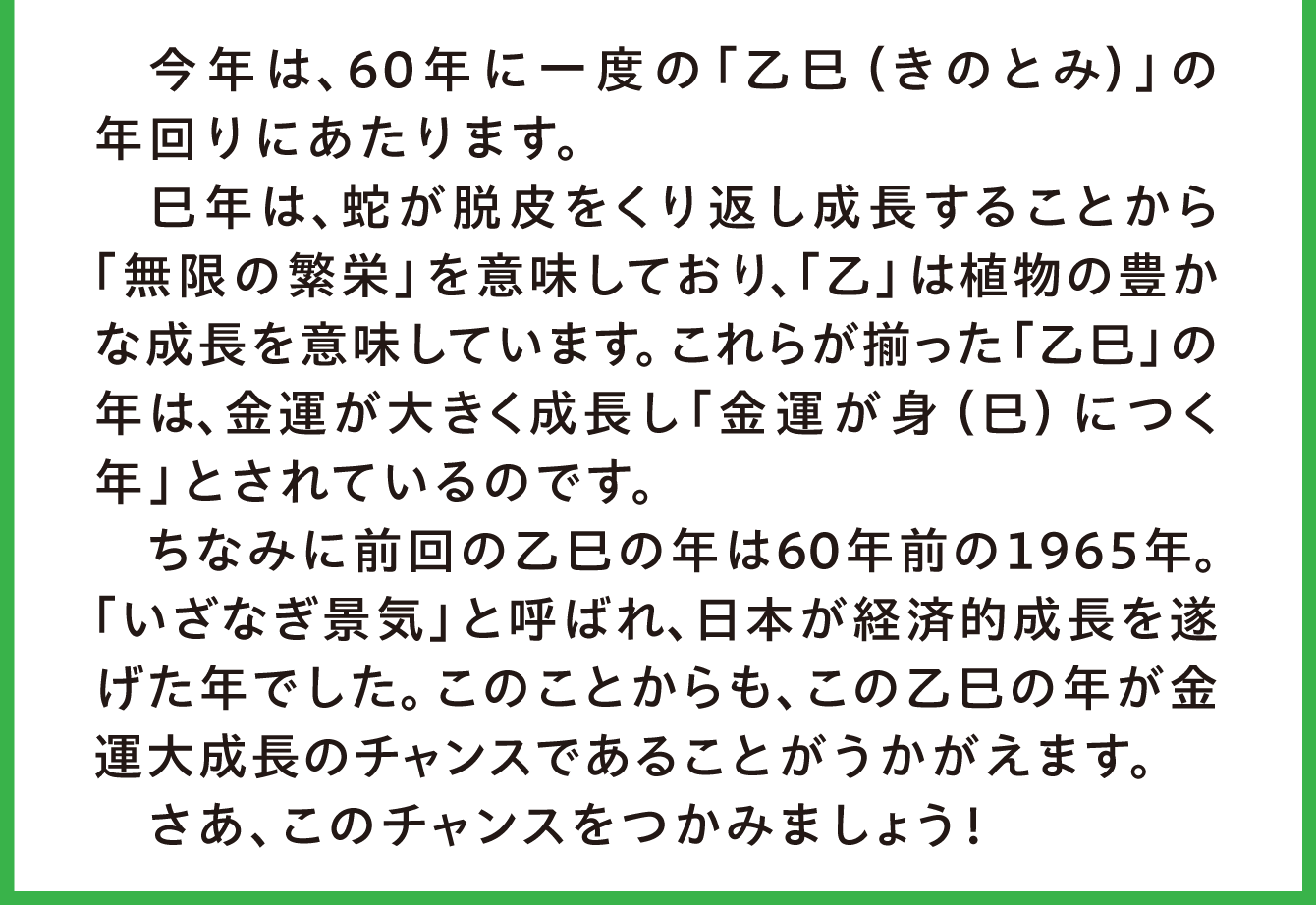 今年は、60年に一度の「乙巳（きのとみ）」の年回りにあたります。巳年は、蛇が脱皮をくり返し成長することから「無限の繁栄」を意味しており、「乙」は植物の豊かな成長を意味しています。これらが揃った「乙巳」の年は、金運が大きく成長し「金運が身（巳）につく年」とされているのです。ちなみに前回の乙巳の年は60年前の１９６５年。「いざなぎ景気」と呼ばれ、日本が経済的成長を遂げた年でした。このことからも、来たる乙巳の年が金運大成長のチャンスであることがうかがえます。さあ、このチャンスをつかみましょう！