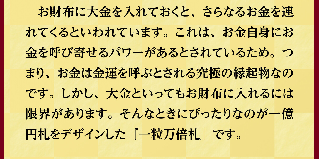 お財布に大金を入れておくと、さらなるお金を連れてくるといわれています。これは、お金自身にお金を呼び寄せるパワーがあるとされているため。つまり、お金は金運を呼ぶとされる究極の縁起物なのです。しかし、大金といってもお財布に入れるには限界があります。そんなときにぴったりなのが一億円札をデザインした『一粒万倍札』です。